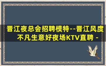 晋江夜总会招聘模特--晋江风度不凡生意好夜场KTV直聘 - 